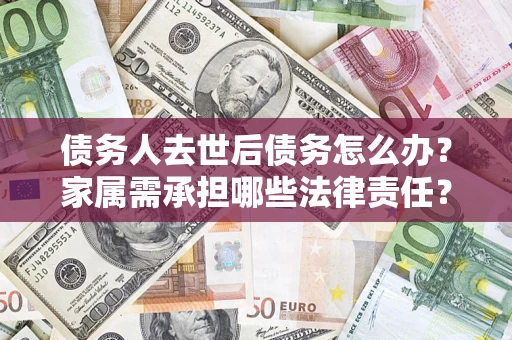 济南债务人去世后债务怎么办？家属需承担哪些法律责任？