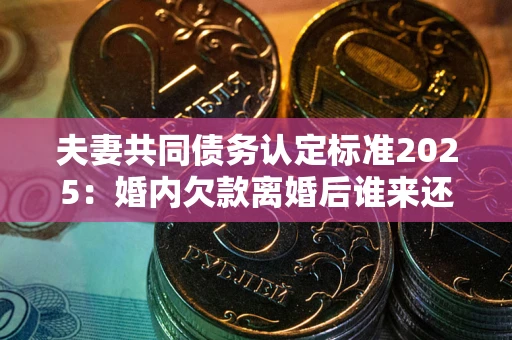 济南夫妻共同债务认定标准2025：婚内欠款离婚后谁来还？