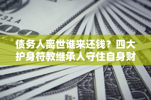 济南债务人离世谁来还钱？四大护身符教继承人守住自身财产