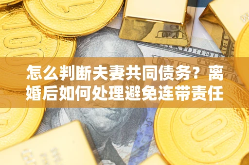 济南怎么判断夫妻共同债务？离婚后如何处理避免连带责任？